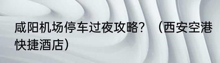 咸阳机场停车过夜攻略？（西安空港快捷酒店）