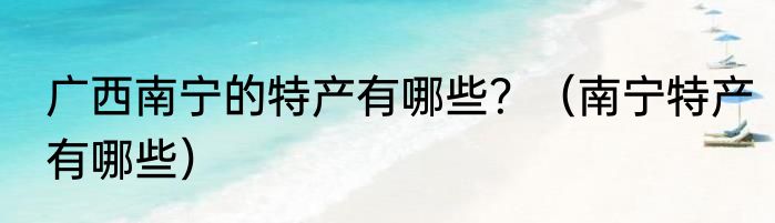 广西南宁的特产有哪些？（南宁特产有哪些）