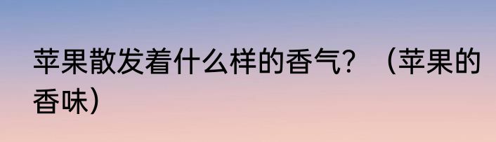 苹果散发着什么样的香气？（苹果的香味）