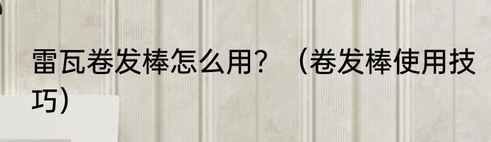 雷瓦卷发棒怎么用？（卷发棒使用技巧）