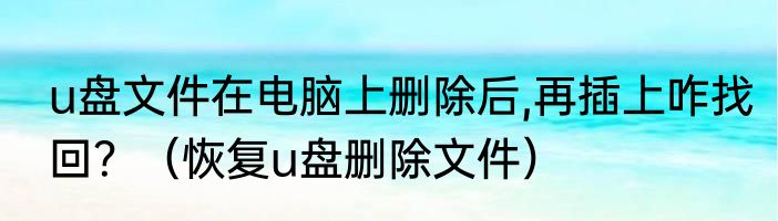 u盘文件在电脑上删除后,再插上咋找回？（恢复u盘删除文件）