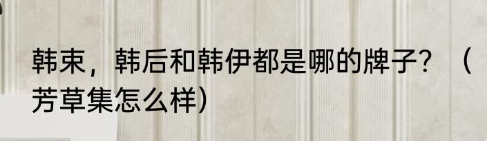 韩束，韩后和韩伊都是哪的牌子？（芳草集怎么样）