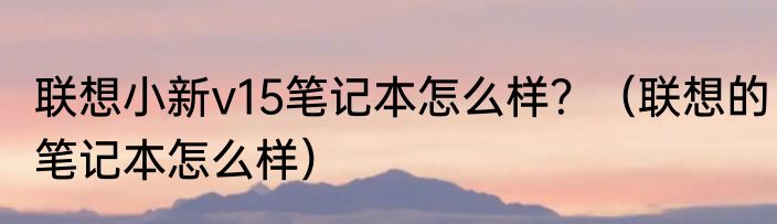 联想小新v15笔记本怎么样？（联想的笔记本怎么样）