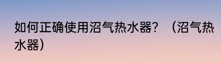 如何正确使用沼气热水器？（沼气热水器）
