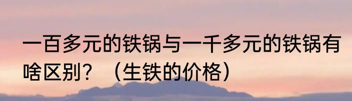 一百多元的铁锅与一千多元的铁锅有啥区别？（生铁的价格）