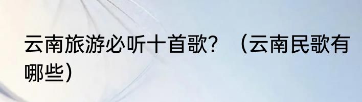 云南旅游必听十首歌？（云南民歌有哪些）