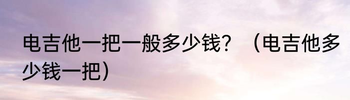 电吉他一把一般多少钱？（电吉他多少钱一把）