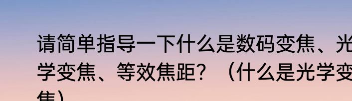 请简单指导一下什么是数码变焦、光学变焦、等效焦距？（什么是光学变焦）