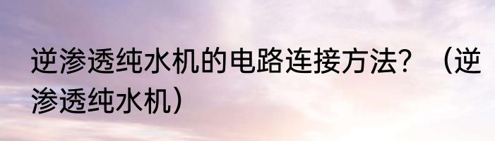 逆渗透纯水机的电路连接方法？（逆渗透纯水机）