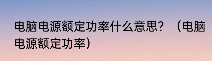 电脑电源额定功率什么意思？（电脑电源额定功率）