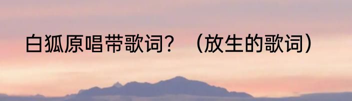 白狐原唱带歌词？（放生的歌词）
