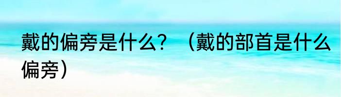 戴的偏旁是什么？（戴的部首是什么偏旁）