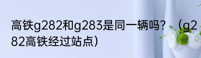 高铁g282和g283是同一辆吗？（g282高铁经过站点）