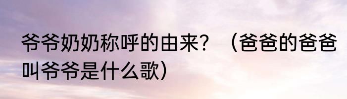 爷爷奶奶称呼的由来？（爸爸的爸爸叫爷爷是什么歌）