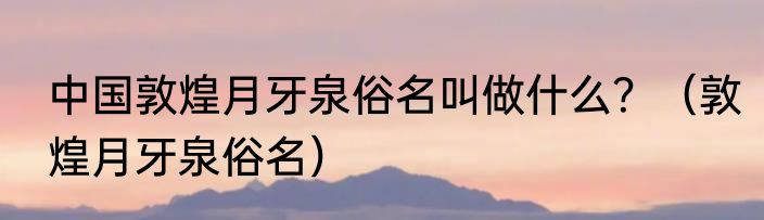 中国敦煌月牙泉俗名叫做什么？（敦煌月牙泉俗名）