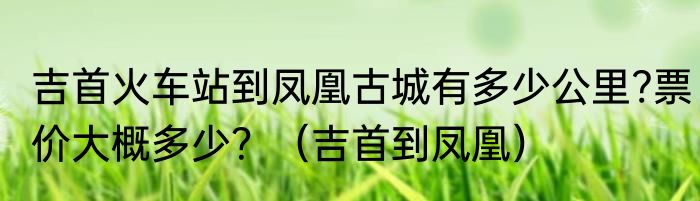吉首火车站到凤凰古城有多少公里?票价大概多少？（吉首到凤凰）