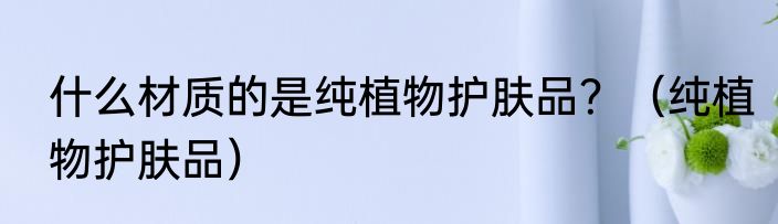 什么材质的是纯植物护肤品？（纯植物护肤品）