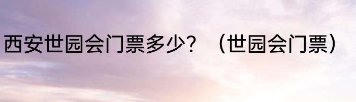 西安世园会门票多少？（世园会门票）