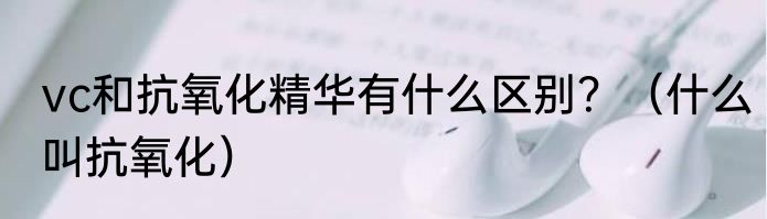 vc和抗氧化精华有什么区别？（什么叫抗氧化）