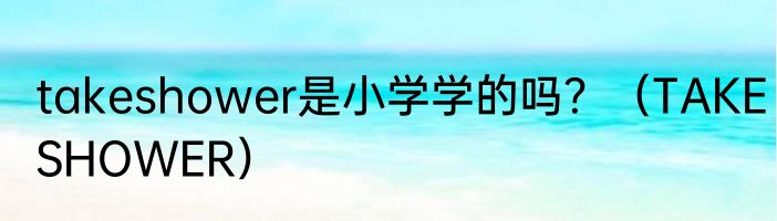 takeshower是小学学的吗？（TAKESHOWER）