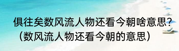 俱往矣数风流人物还看今朝啥意思？（数风流人物还看今朝的意思）
