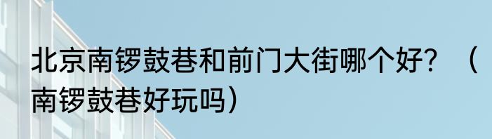 北京南锣鼓巷和前门大街哪个好？（南锣鼓巷好玩吗）