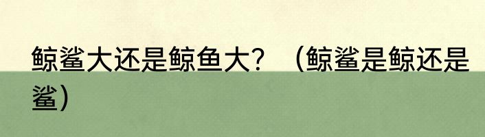 鲸鲨大还是鲸鱼大？（鲸鲨是鲸还是鲨）