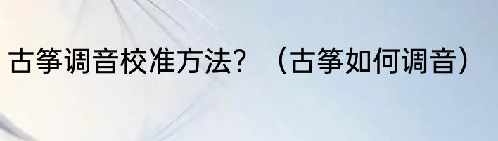 古筝调音校准方法？（古筝如何调音）