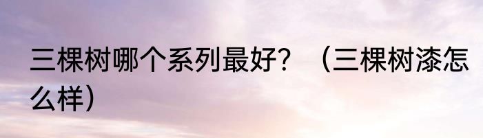 三棵树哪个系列最好？（三棵树漆怎么样）