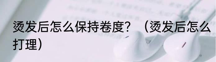 烫发后怎么保持卷度？（烫发后怎么打理）