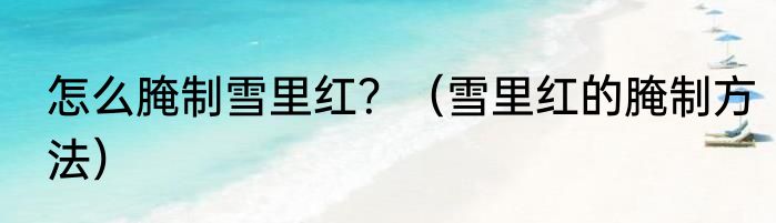 怎么腌制雪里红？（雪里红的腌制方法）
