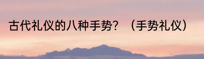 古代礼仪的八种手势？（手势礼仪）