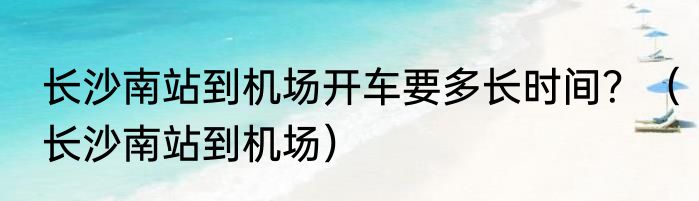 长沙南站到机场开车要多长时间？（长沙南站到机场）