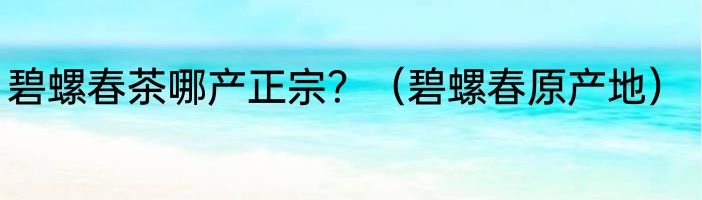 碧螺春茶哪产正宗？（碧螺春原产地）