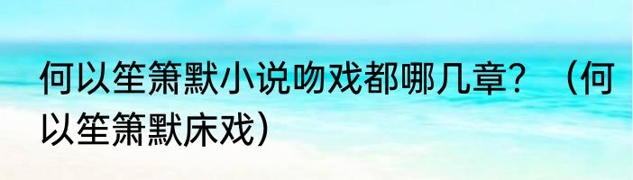 何以笙箫默小说吻戏都哪几章？（何以笙箫默床戏）