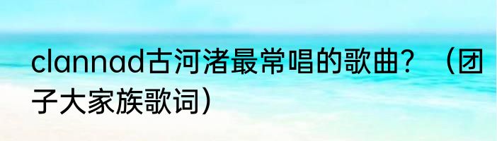 clannad古河渚最常唱的歌曲？（团子大家族歌词）