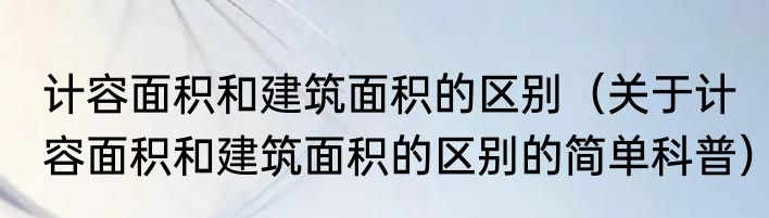 计容面积和建筑面积的区别（关于计容面积和建筑面积的区别的简单科普）