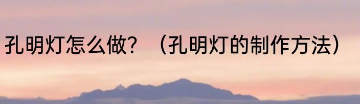 孔明灯怎么做？（孔明灯的制作方法）