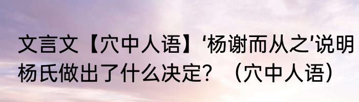 文言文【穴中人语】‘杨谢而从之’说明杨氏做出了什么决定？（穴中人语）
