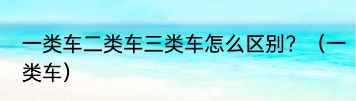 一类车二类车三类车怎么区别？（一类车）