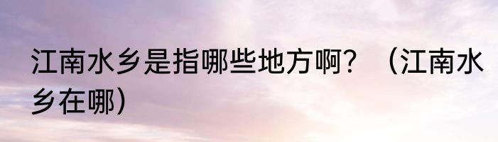 江南水乡是指哪些地方啊？（江南水乡在哪）