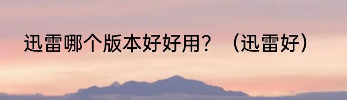 迅雷哪个版本好好用？（迅雷好）