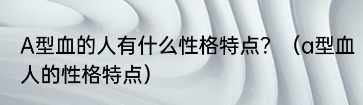 A型血的人有什么性格特点？（a型血人的性格特点）