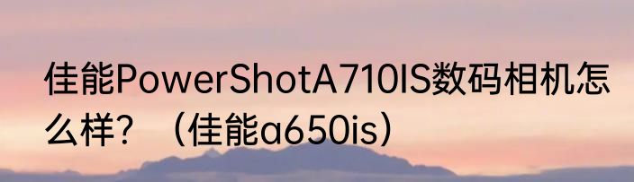 佳能PowerShotA710IS数码相机怎么样？（佳能a650is）