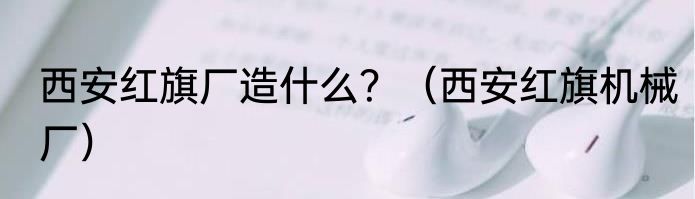 西安红旗厂造什么？（西安红旗机械厂）
