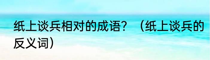 纸上谈兵相对的成语？（纸上谈兵的反义词）