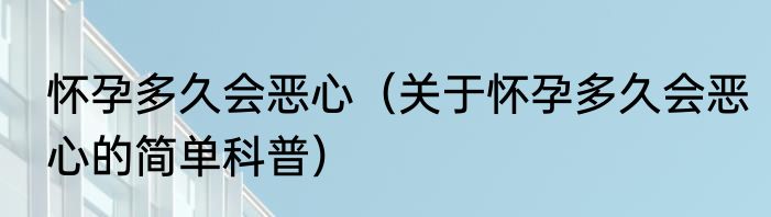 怀孕多久会恶心（关于怀孕多久会恶心的简单科普）