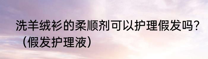 洗羊绒衫的柔顺剂可以护理假发吗？（假发护理液）