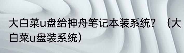 大白菜u盘给神舟笔记本装系统？（大白菜u盘装系统）