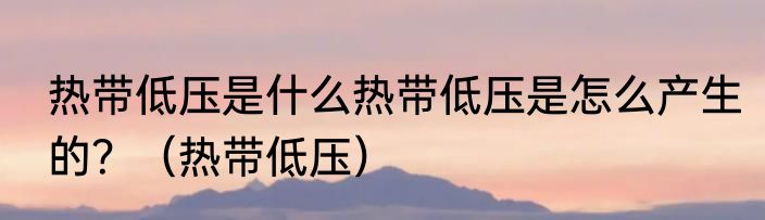 热带低压是什么热带低压是怎么产生的？（热带低压）